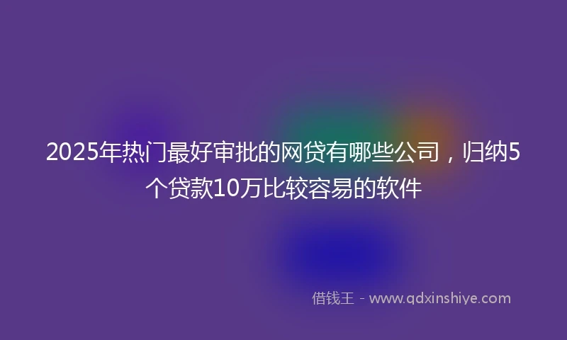 2025年热门最好审批的网贷有哪些公司，归纳5个贷款10万比较容易的软件
