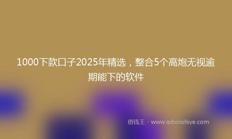 1000下款口子2025年精选，整合5个高炮无视逾期能下的软件