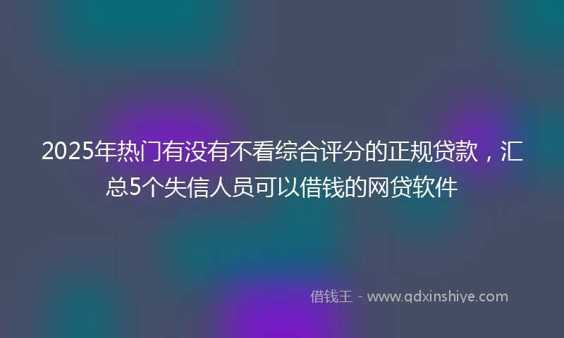 2025年热门有没有不看综合评分的正规贷款，汇总5个失信人员可以借钱的网贷软件