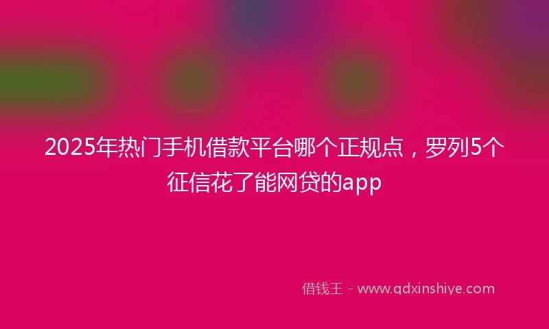 2025年热门手机借款平台哪个正规点，罗列5个征信花了能网贷的app
