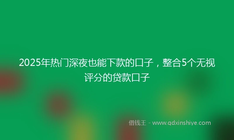2025年热门深夜也能下款的口子，整合5个无视评分的贷款口子