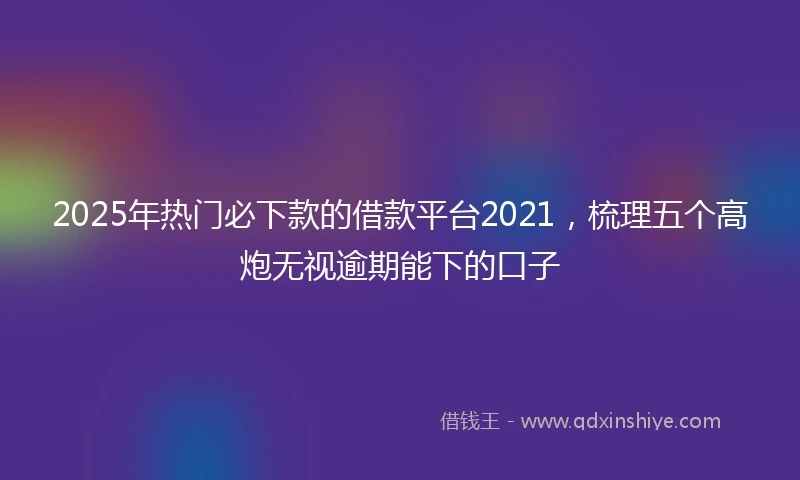 2025年热门必下款的借款平台2021，梳理五个高炮无视逾期能下的口子
