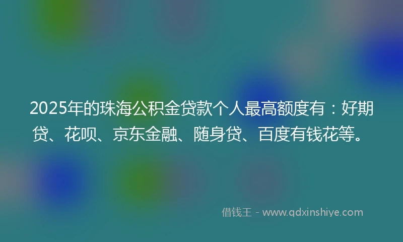 2025年的珠海公积金贷款个人最高额度有：好期贷、花呗、京东金融、随身贷、百度有钱花等。