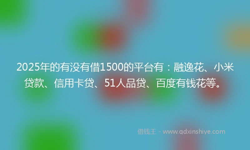 2025年的有没有借1500的平台有：融逸花、小米贷款、信用卡贷、51人品贷、百度有钱花等。