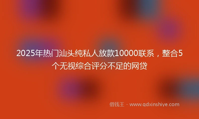2025年热门汕头纯私人放款10000联系，整合5个无视综合评分不足的网贷