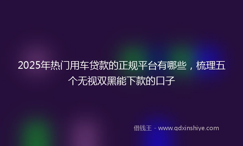 2025年热门用车贷款的正规平台有哪些，梳理五个无视双黑能下款的口子