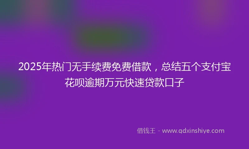 2025年热门无手续费免费借款，总结五个支付宝花呗逾期万元快速贷款口子