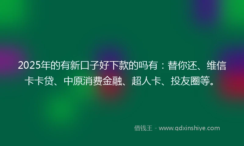 2025年的有新口子好下款的吗有：替你还、维信卡卡贷、中原消费金融、超人卡、投友圈等。