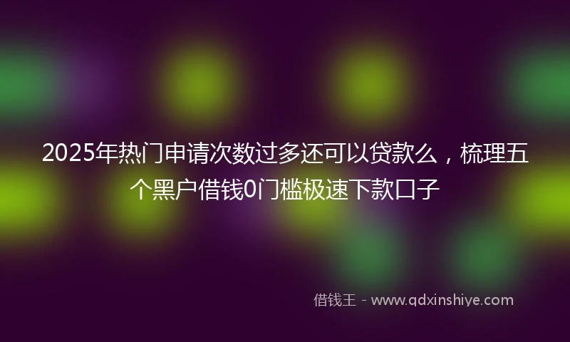 2025年热门申请次数过多还可以贷款么，梳理五个黑户借钱0门槛极速下款口子