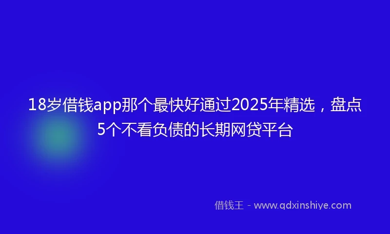 18岁借钱app那个最快好通过2025年精选，盘点5个不看负债的长期网贷平台
