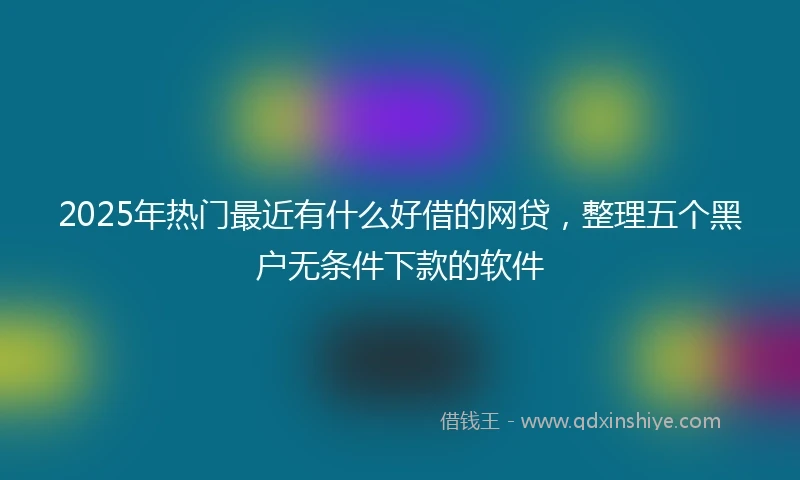 2025年热门最近有什么好借的网贷，整理五个黑户无条件下款的软件