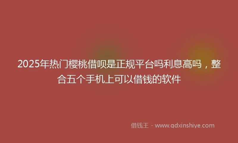 2025年热门樱桃借呗是正规平台吗利息高吗，整合五个手机上可以借钱的软件