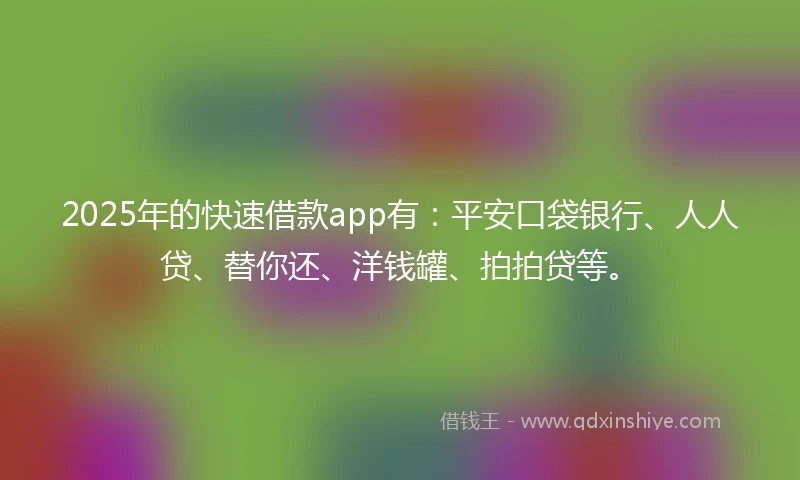 2025年的快速借款app有：平安口袋银行、人人贷、替你还、洋钱罐、拍拍贷等。
