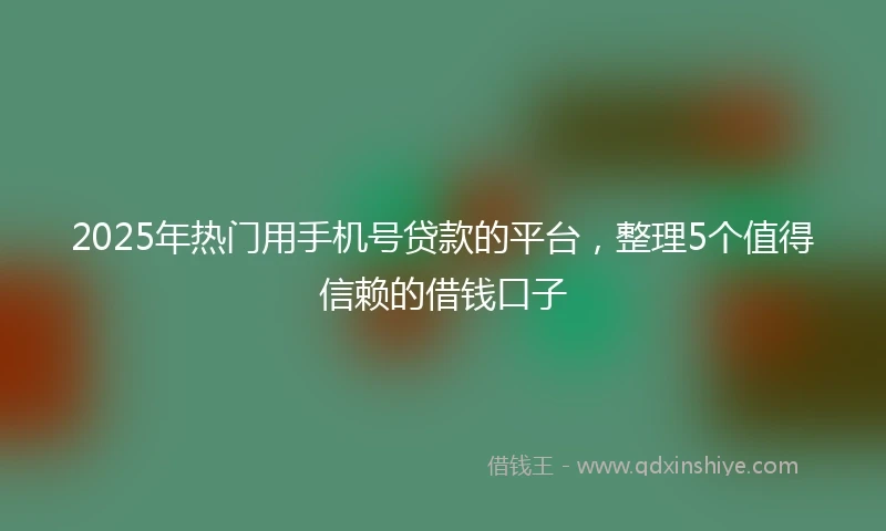 2025年热门用手机号贷款的平台，整理5个值得信赖的借钱口子
