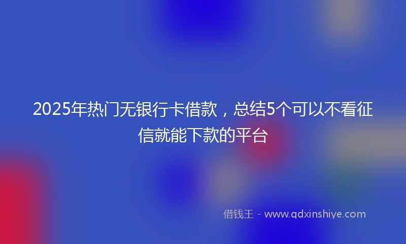 2025年热门无银行卡借款，总结5个可以不看征信就能下款的平台