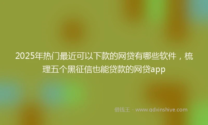 2025年热门最近可以下款的网贷有哪些软件，梳理五个黑征信也能贷款的网贷app