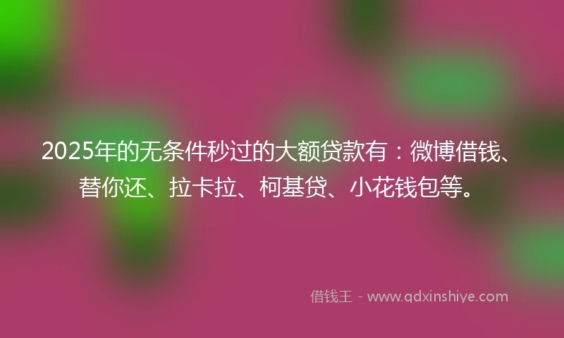 2025年的无条件秒过的大额贷款有：微博借钱、替你还、拉卡拉、柯基贷、小花钱包等。