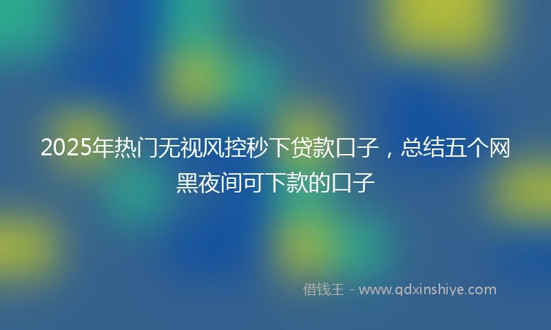 2025年热门无视风控秒下贷款口子，总结五个网黑夜间可下款的口子