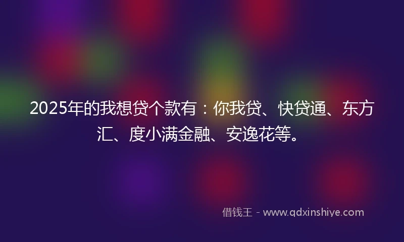 2025年的我想贷个款有：你我贷、快贷通、东方汇、度小满金融、安逸花等。