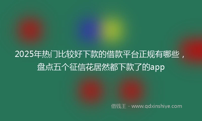 2025年热门比较好下款的借款平台正规有哪些，盘点五个征信花居然都下款了的app