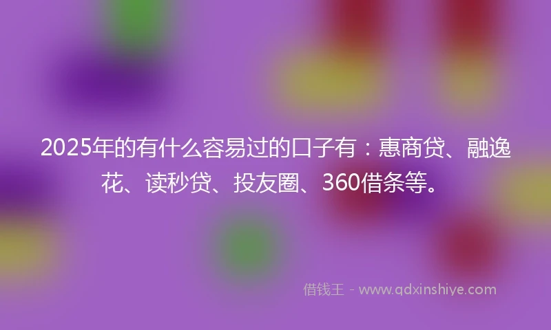 2025年的有什么容易过的口子有：惠商贷、融逸花、读秒贷、投友圈、360借条等。