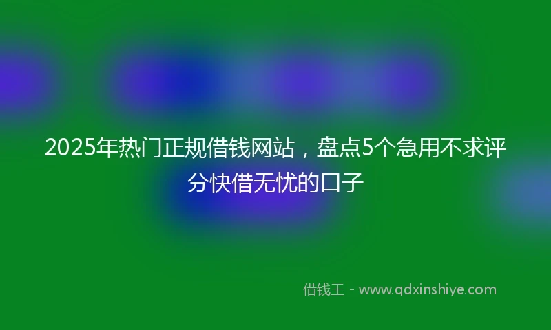 2025年热门正规借钱网站，盘点5个急用不求评分快借无忧的口子