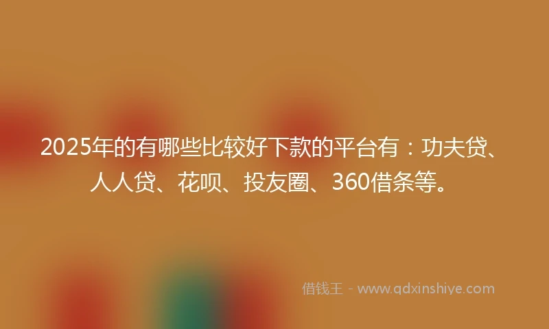 2025年的有哪些比较好下款的平台有：功夫贷、人人贷、花呗、投友圈、360借条等。