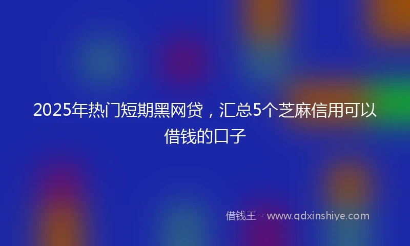 2025年热门短期黑网贷，汇总5个芝麻信用可以借钱的口子