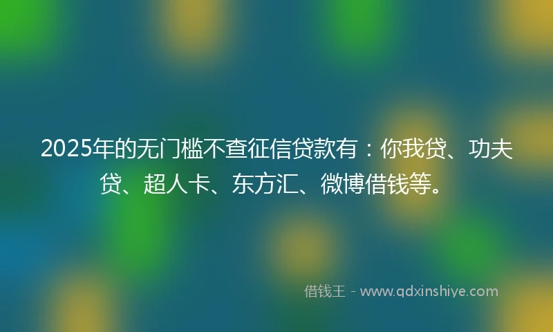 2025年的无门槛不查征信贷款有：你我贷、功夫贷、超人卡、东方汇、微博借钱等。
