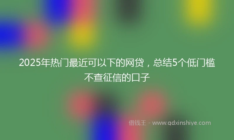 2025年热门最近可以下的网贷，总结5个低门槛不查征信的口子