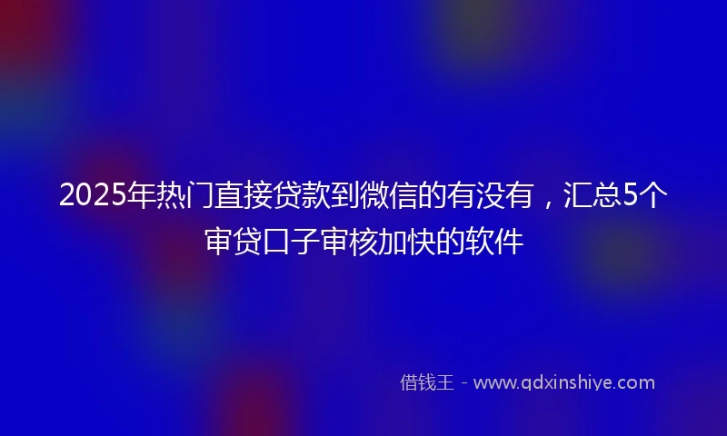 2025年热门直接贷款到微信的有没有，汇总5个审贷口子审核加快的软件