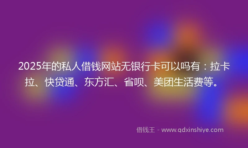 2025年的私人借钱网站无银行卡可以吗有：拉卡拉、快贷通、东方汇、省呗、美团生活费等。
