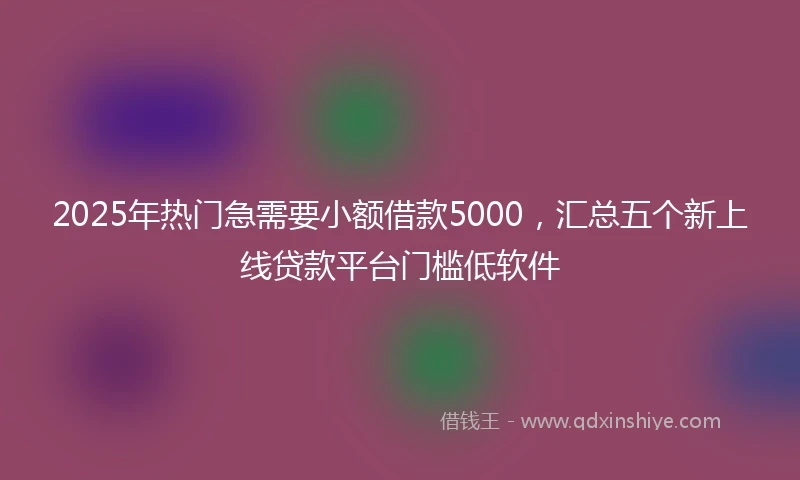 2025年热门急需要小额借款5000，汇总五个新上线贷款平台门槛低软件