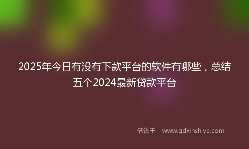 2025年今日有没有下款平台的软件有哪些，总结五个2024最新贷款平台