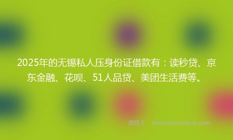 2025年的无锡私人压身份证借款有：读秒贷、京东金融、花呗、51人品贷、美团生活费等。