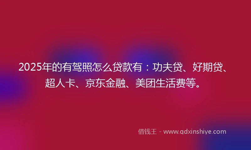 2025年的有驾照怎么贷款有：功夫贷、好期贷、超人卡、京东金融、美团生活费等。