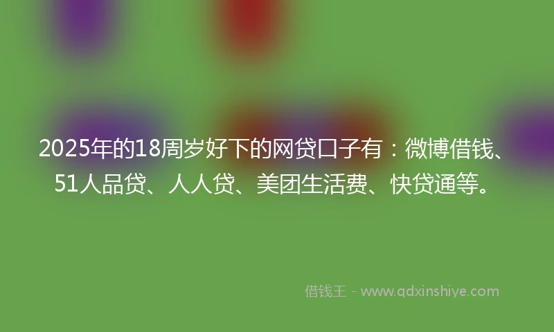 2025年的18周岁好下的网贷口子有：微博借钱、51人品贷、人人贷、美团生活费、快贷通等。