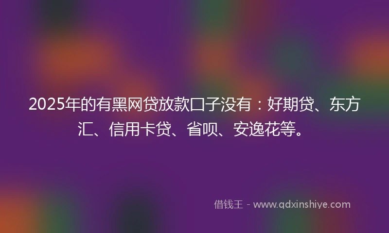 2025年的有黑网贷放款囗子没有：好期贷、东方汇、信用卡贷、省呗、安逸花等。