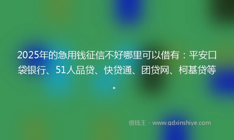 2025年的急用钱征信不好哪里可以借有：平安口袋银行、51人品贷、快贷通、团贷网、柯基贷等。
