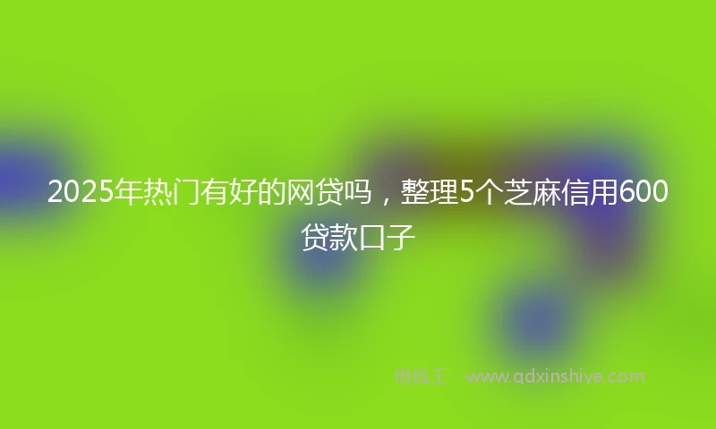 2025年热门有好的网贷吗，整理5个芝麻信用600贷款口子