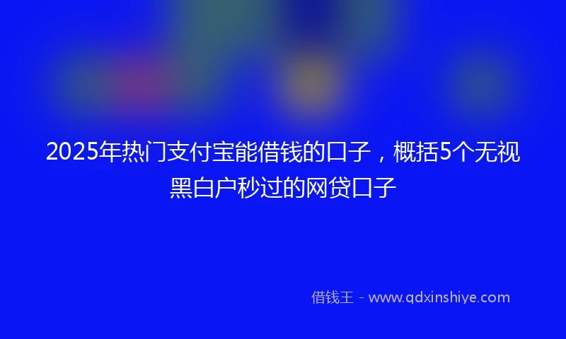 2025年热门支付宝能借钱的口子，概括5个无视黑白户秒过的网贷口子