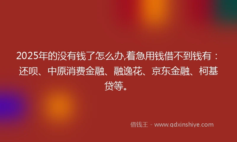 2025年的没有钱了怎么办,着急用钱借不到钱有：还呗、中原消费金融、融逸花、京东金融、柯基贷等。