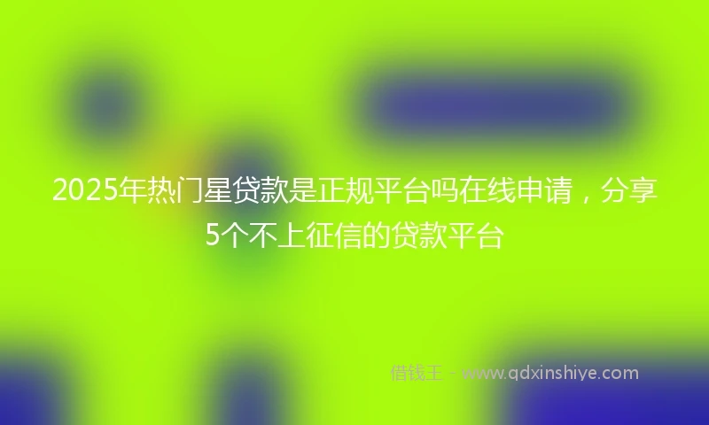 2025年热门星贷款是正规平台吗在线申请，分享5个不上征信的贷款平台