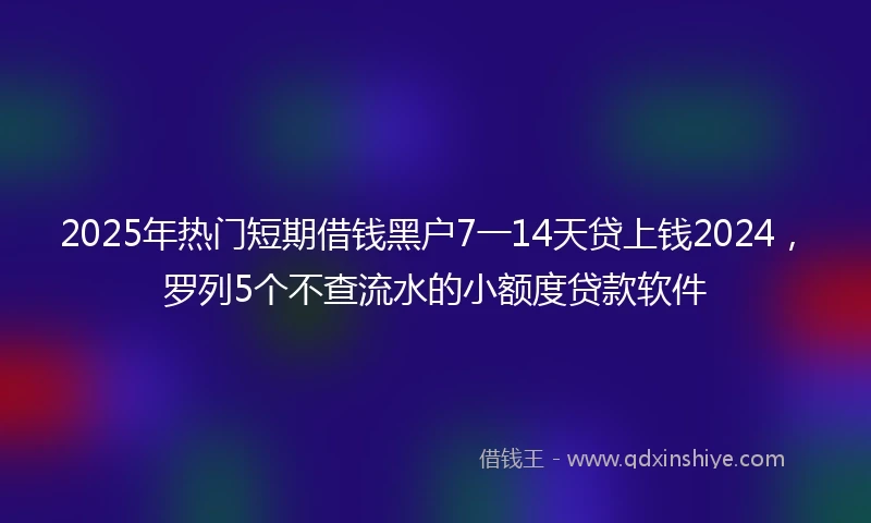 2025年热门短期借钱黑户7一14天贷上钱2024，罗列5个不查流水的小额度贷款软件