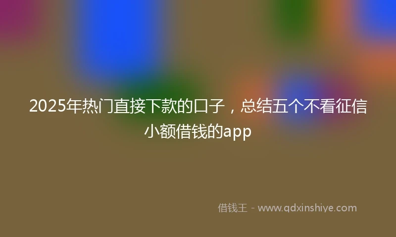 2025年热门直接下款的口子，总结五个不看征信小额借钱的app