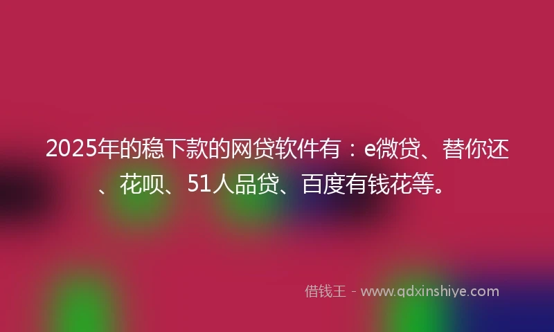 2025年的稳下款的网贷软件有：e微贷、替你还、花呗、51人品贷、百度有钱花等。
