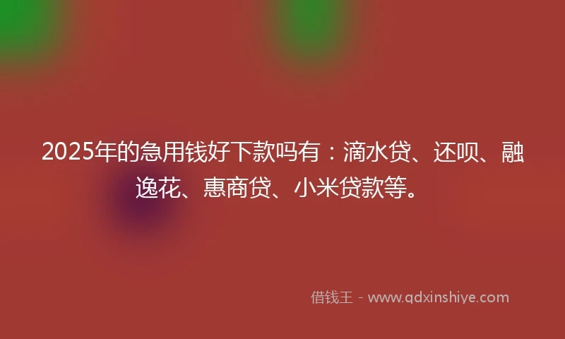 2025年的急用钱好下款吗有：滴水贷、还呗、融逸花、惠商贷、小米贷款等。