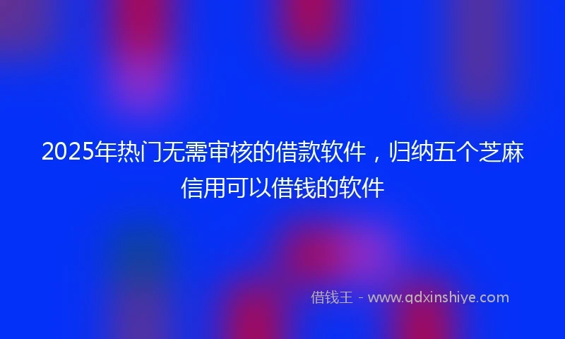 2025年热门无需审核的借款软件，归纳五个芝麻信用可以借钱的软件