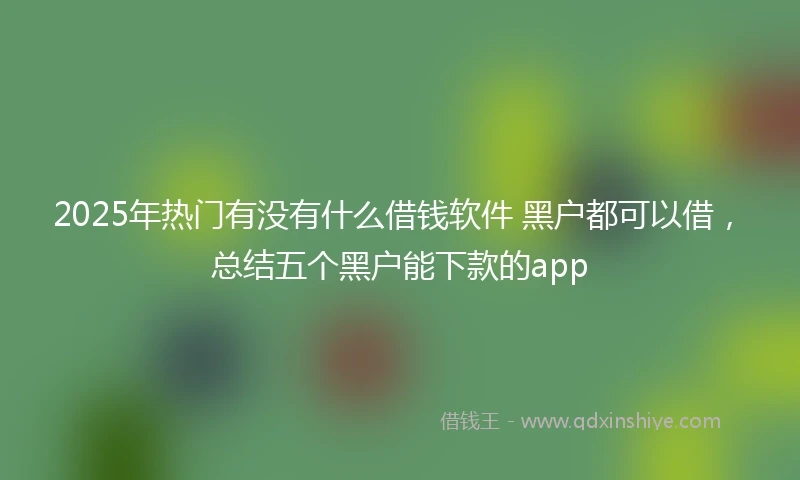2025年热门有没有什么借钱软件 黑户都可以借，总结五个黑户能下款的app