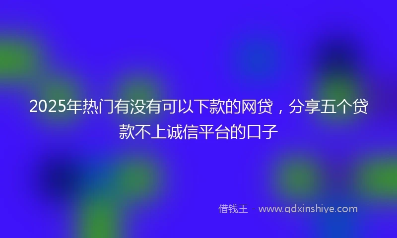 2025年热门有没有可以下款的网贷，分享五个贷款不上诚信平台的口子